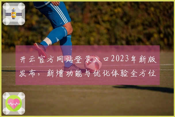 开云官方网站登录入口2023年新版发布，新增功能与优化体验全方位升级！